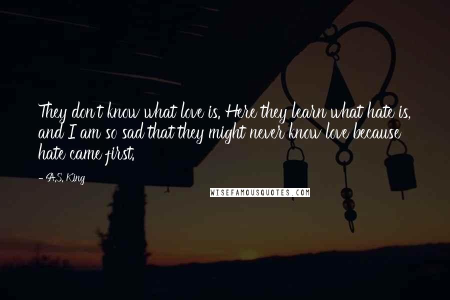 A.S. King Quotes: They don't know what love is. Here they learn what hate is, and I am so sad that they might never know love because hate came first.