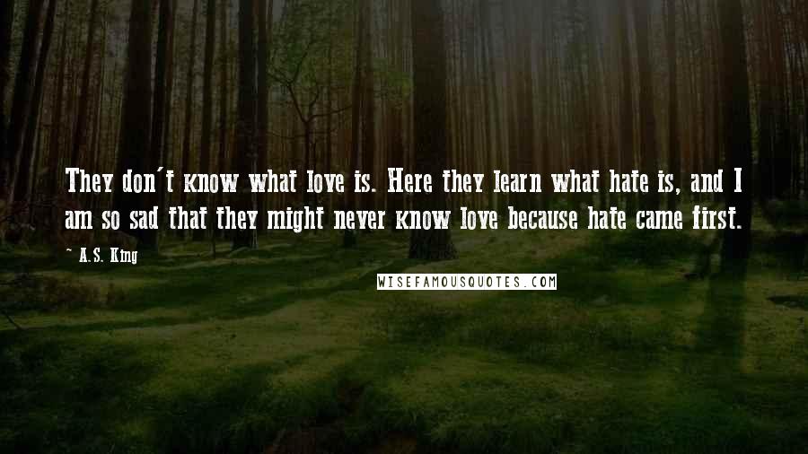 A.S. King Quotes: They don't know what love is. Here they learn what hate is, and I am so sad that they might never know love because hate came first.