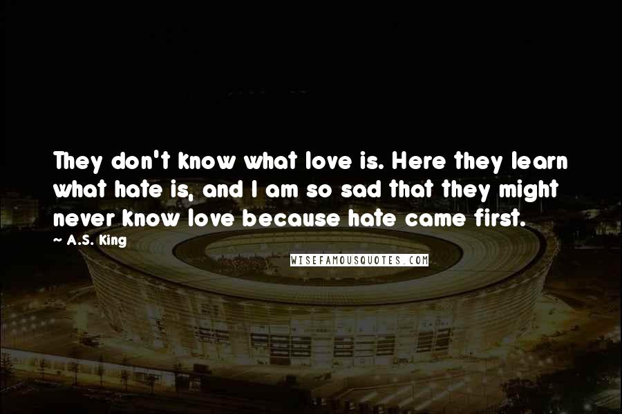 A.S. King Quotes: They don't know what love is. Here they learn what hate is, and I am so sad that they might never know love because hate came first.