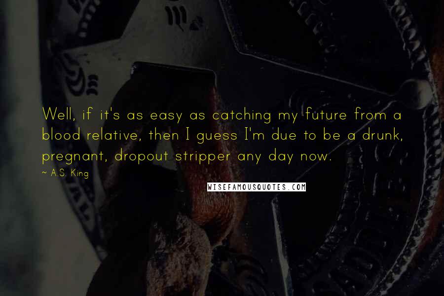 A.S. King Quotes: Well, if it's as easy as catching my future from a blood relative, then I guess I'm due to be a drunk, pregnant, dropout stripper any day now.