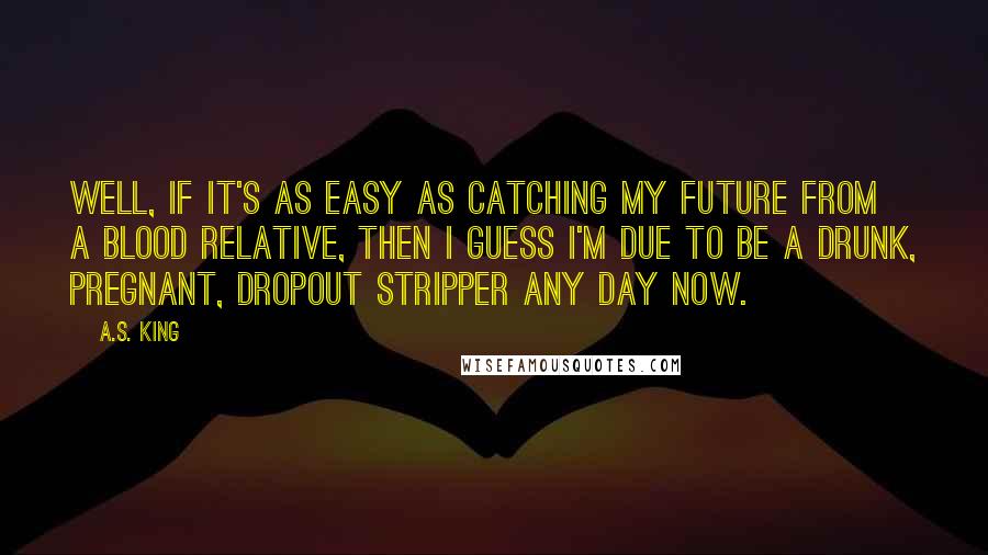 A.S. King Quotes: Well, if it's as easy as catching my future from a blood relative, then I guess I'm due to be a drunk, pregnant, dropout stripper any day now.