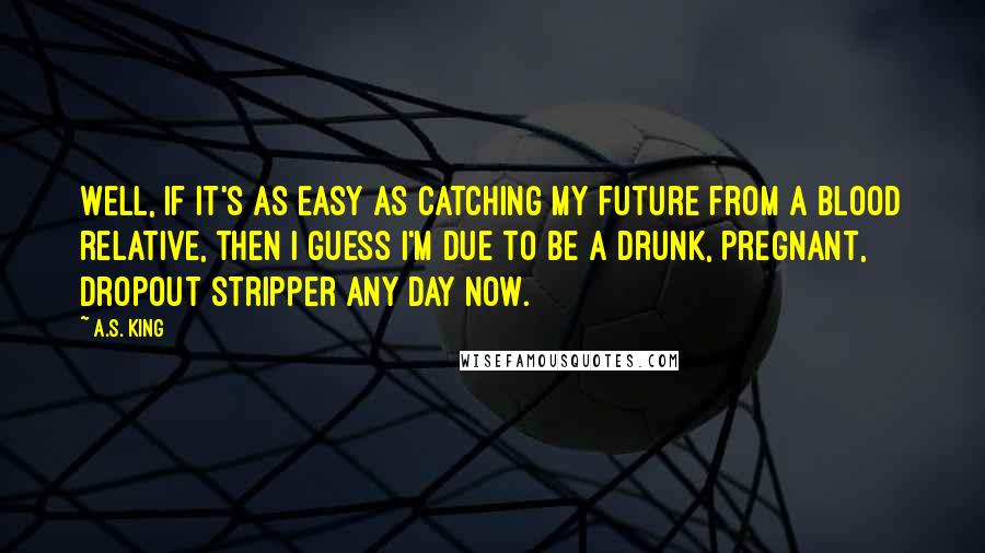 A.S. King Quotes: Well, if it's as easy as catching my future from a blood relative, then I guess I'm due to be a drunk, pregnant, dropout stripper any day now.