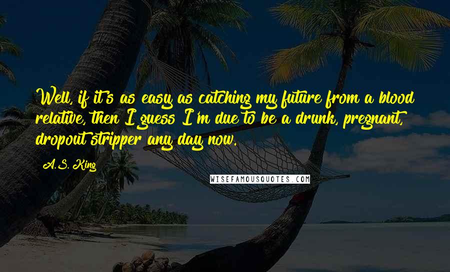 A.S. King Quotes: Well, if it's as easy as catching my future from a blood relative, then I guess I'm due to be a drunk, pregnant, dropout stripper any day now.