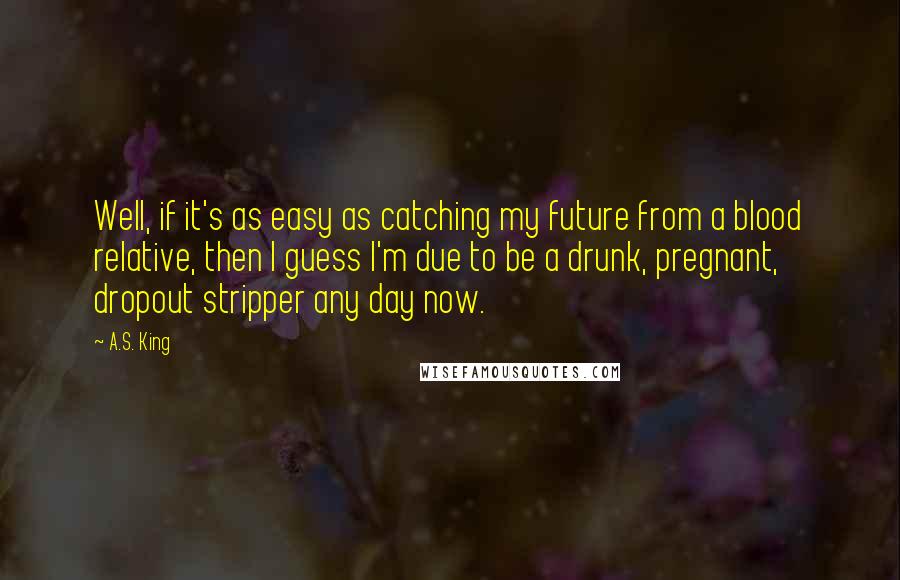 A.S. King Quotes: Well, if it's as easy as catching my future from a blood relative, then I guess I'm due to be a drunk, pregnant, dropout stripper any day now.