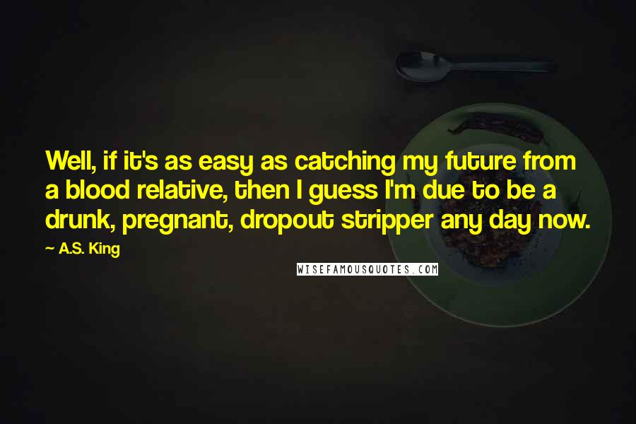 A.S. King Quotes: Well, if it's as easy as catching my future from a blood relative, then I guess I'm due to be a drunk, pregnant, dropout stripper any day now.