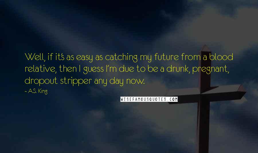 A.S. King Quotes: Well, if it's as easy as catching my future from a blood relative, then I guess I'm due to be a drunk, pregnant, dropout stripper any day now.