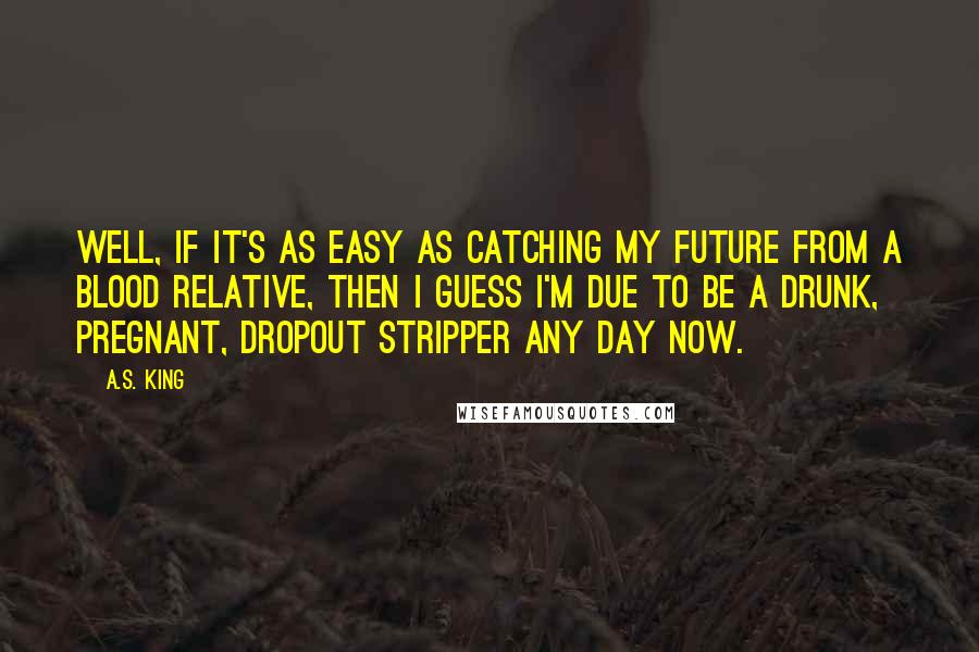 A.S. King Quotes: Well, if it's as easy as catching my future from a blood relative, then I guess I'm due to be a drunk, pregnant, dropout stripper any day now.