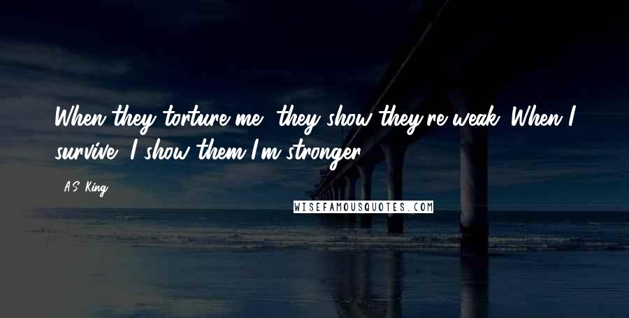 A.S. King Quotes: When they torture me, they show they're weak. When I survive, I show them I'm stronger.