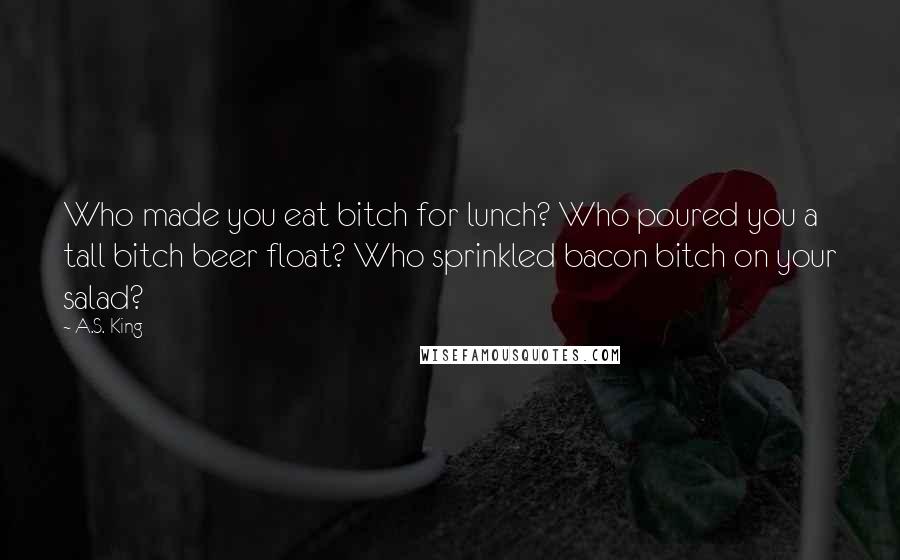 A.S. King Quotes: Who made you eat bitch for lunch? Who poured you a tall bitch beer float? Who sprinkled bacon bitch on your salad?