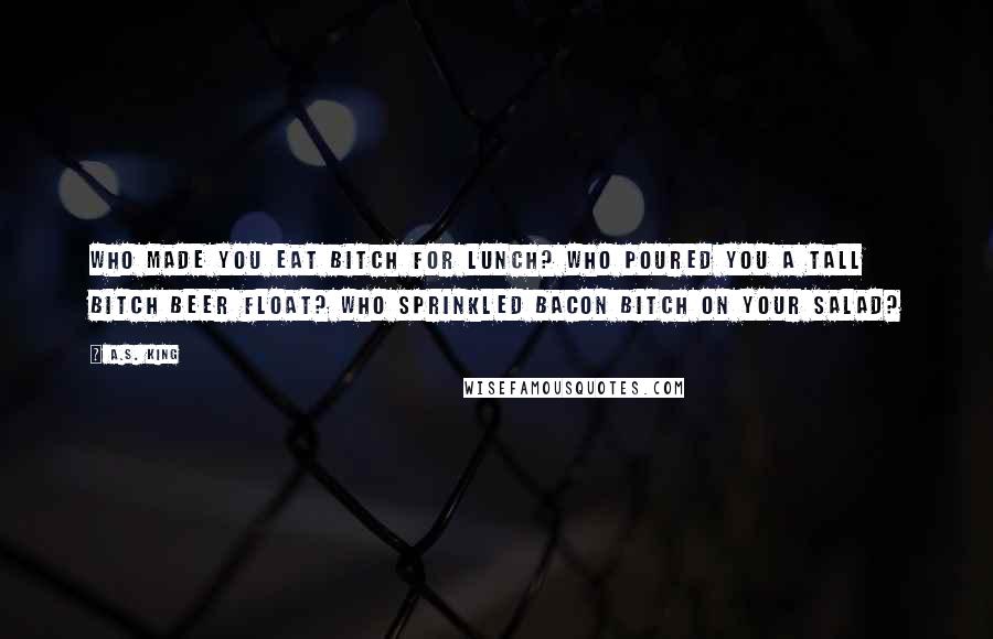 A.S. King Quotes: Who made you eat bitch for lunch? Who poured you a tall bitch beer float? Who sprinkled bacon bitch on your salad?