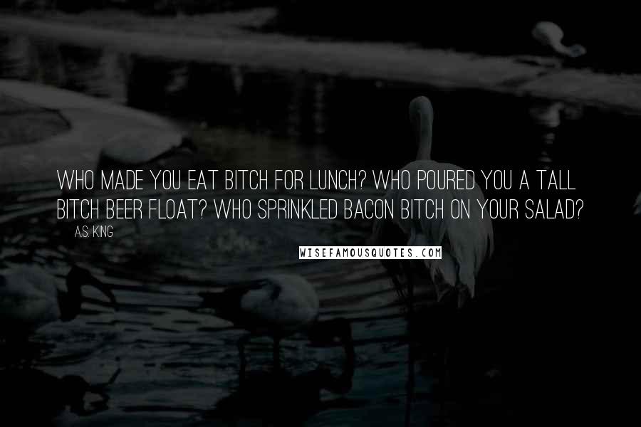 A.S. King Quotes: Who made you eat bitch for lunch? Who poured you a tall bitch beer float? Who sprinkled bacon bitch on your salad?