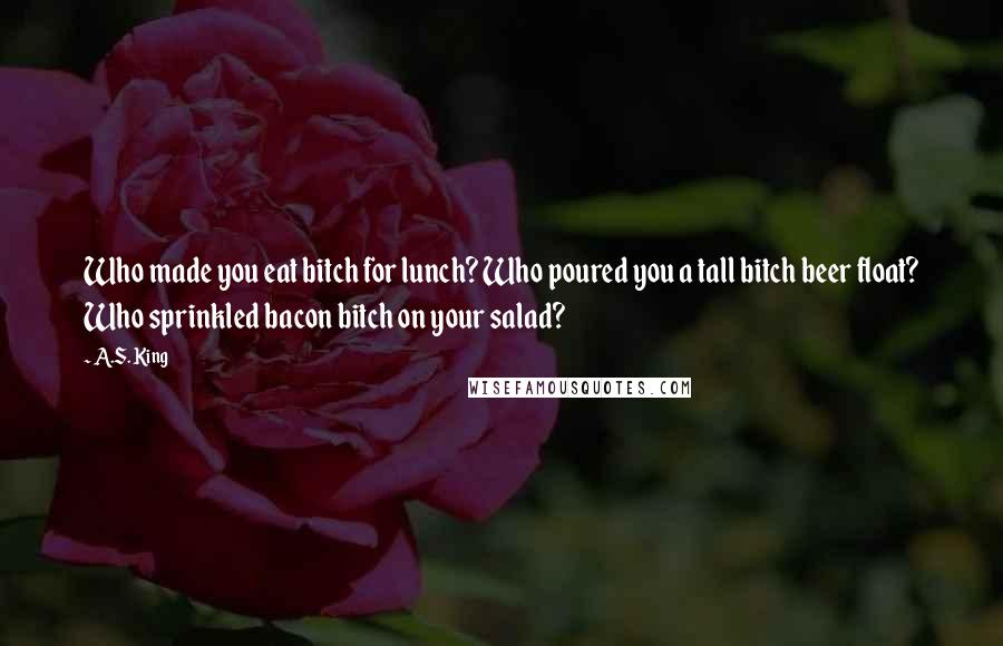 A.S. King Quotes: Who made you eat bitch for lunch? Who poured you a tall bitch beer float? Who sprinkled bacon bitch on your salad?