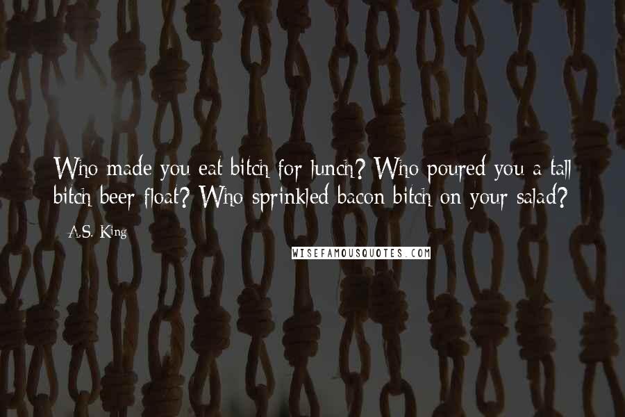 A.S. King Quotes: Who made you eat bitch for lunch? Who poured you a tall bitch beer float? Who sprinkled bacon bitch on your salad?