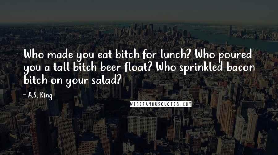A.S. King Quotes: Who made you eat bitch for lunch? Who poured you a tall bitch beer float? Who sprinkled bacon bitch on your salad?