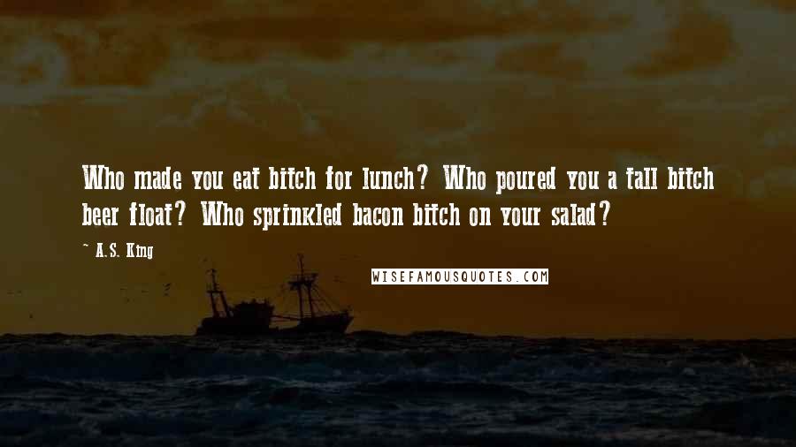 A.S. King Quotes: Who made you eat bitch for lunch? Who poured you a tall bitch beer float? Who sprinkled bacon bitch on your salad?