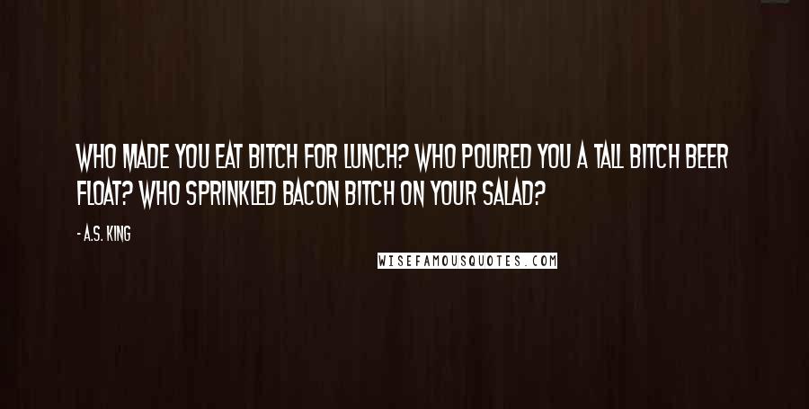 A.S. King Quotes: Who made you eat bitch for lunch? Who poured you a tall bitch beer float? Who sprinkled bacon bitch on your salad?