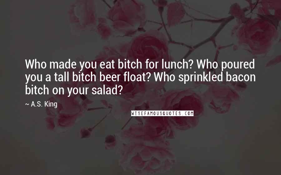 A.S. King Quotes: Who made you eat bitch for lunch? Who poured you a tall bitch beer float? Who sprinkled bacon bitch on your salad?
