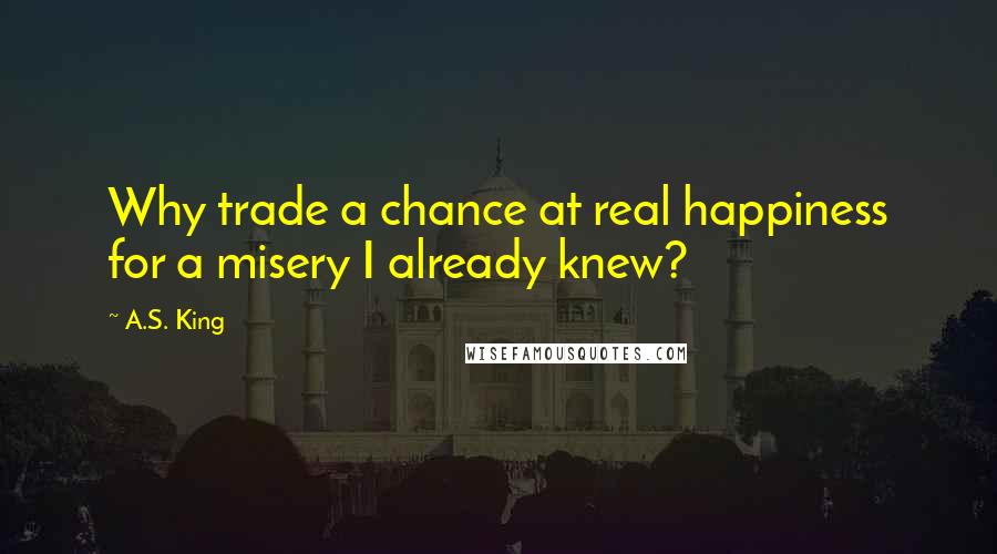 A.S. King Quotes: Why trade a chance at real happiness for a misery I already knew?
