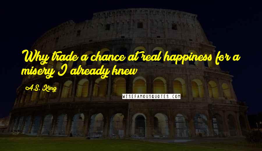A.S. King Quotes: Why trade a chance at real happiness for a misery I already knew?