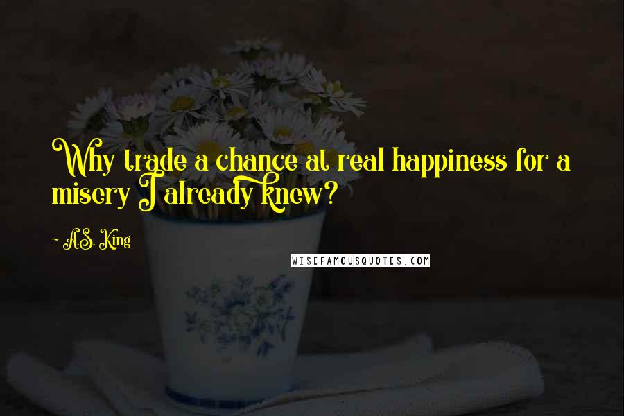 A.S. King Quotes: Why trade a chance at real happiness for a misery I already knew?
