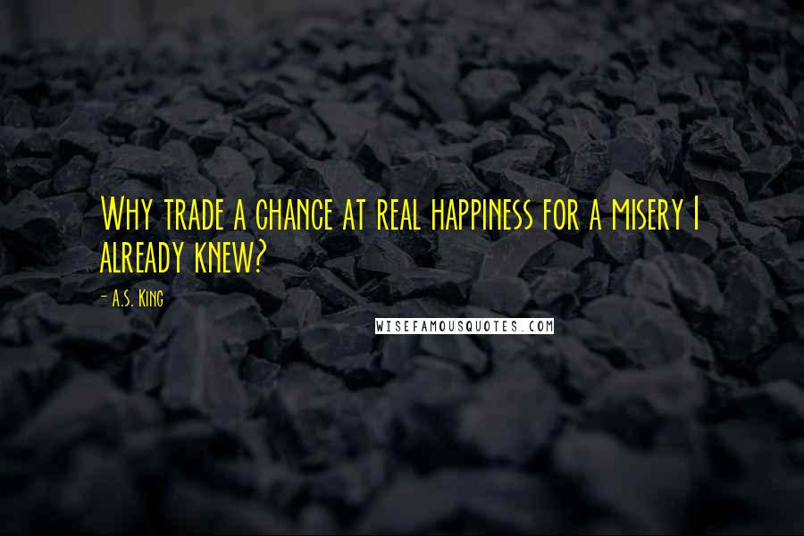 A.S. King Quotes: Why trade a chance at real happiness for a misery I already knew?
