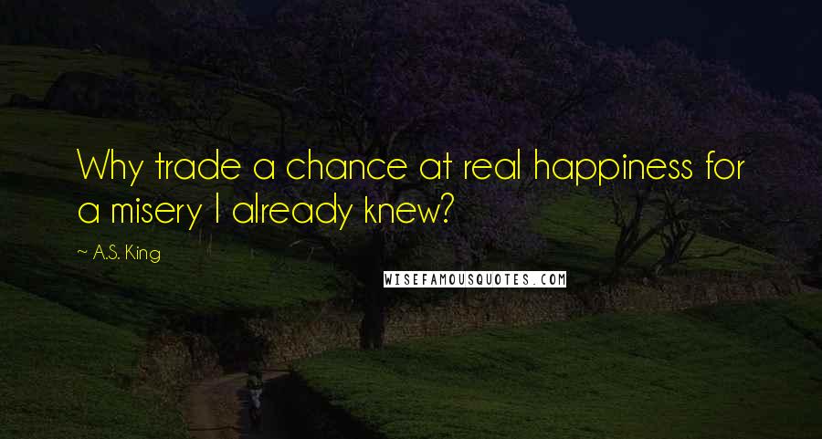 A.S. King Quotes: Why trade a chance at real happiness for a misery I already knew?