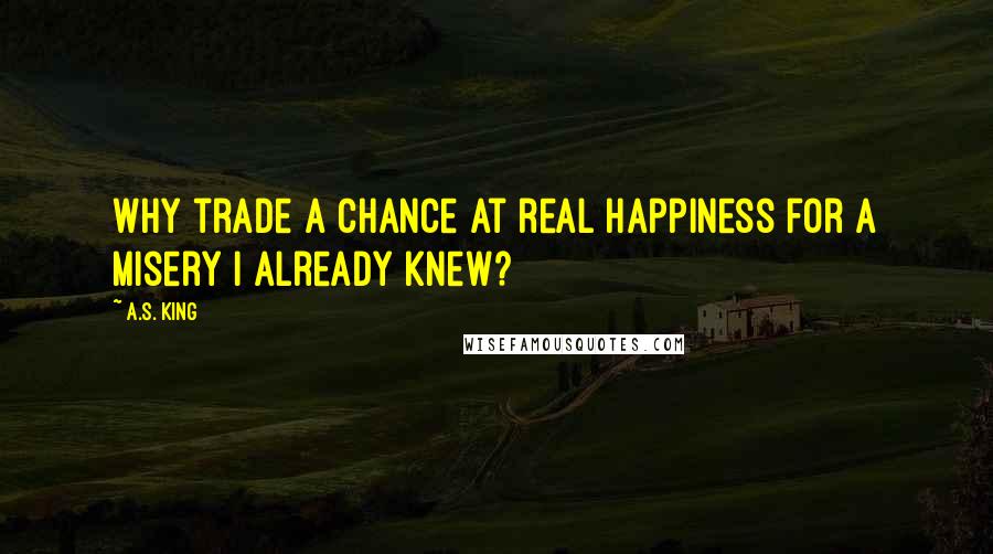 A.S. King Quotes: Why trade a chance at real happiness for a misery I already knew?