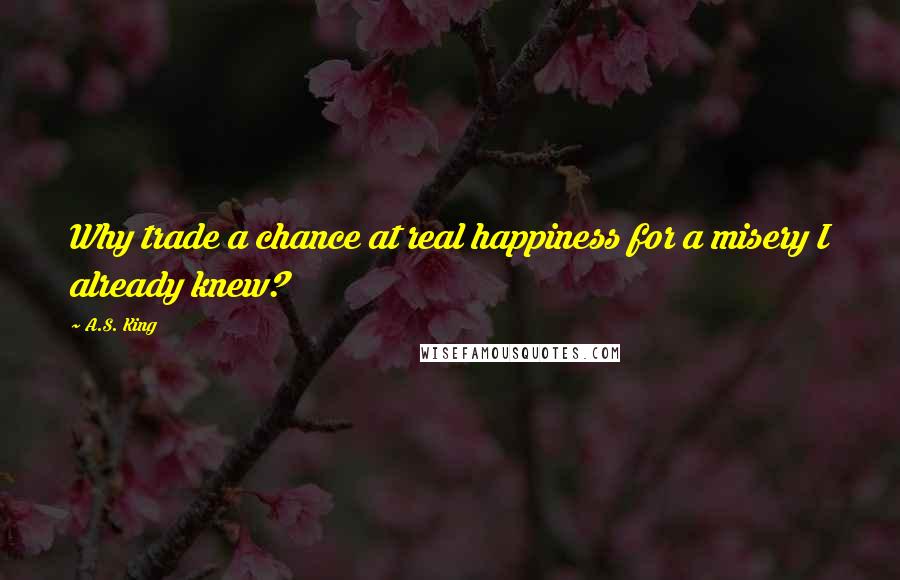 A.S. King Quotes: Why trade a chance at real happiness for a misery I already knew?