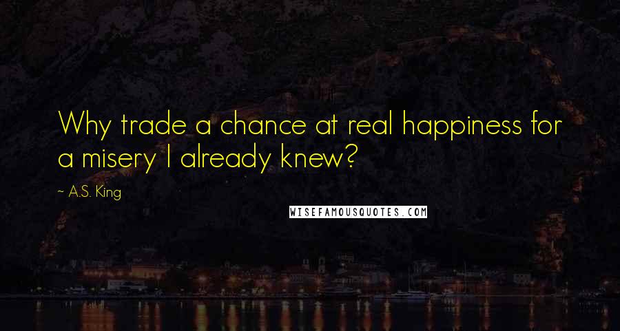 A.S. King Quotes: Why trade a chance at real happiness for a misery I already knew?