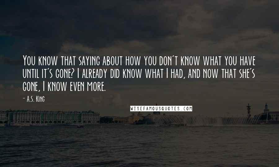 A.S. King Quotes: You know that saying about how you don't know what you have until it's gone? I already did know what I had, and now that she's gone, I know even more.