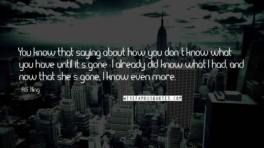 A.S. King Quotes: You know that saying about how you don't know what you have until it's gone? I already did know what I had, and now that she's gone, I know even more.