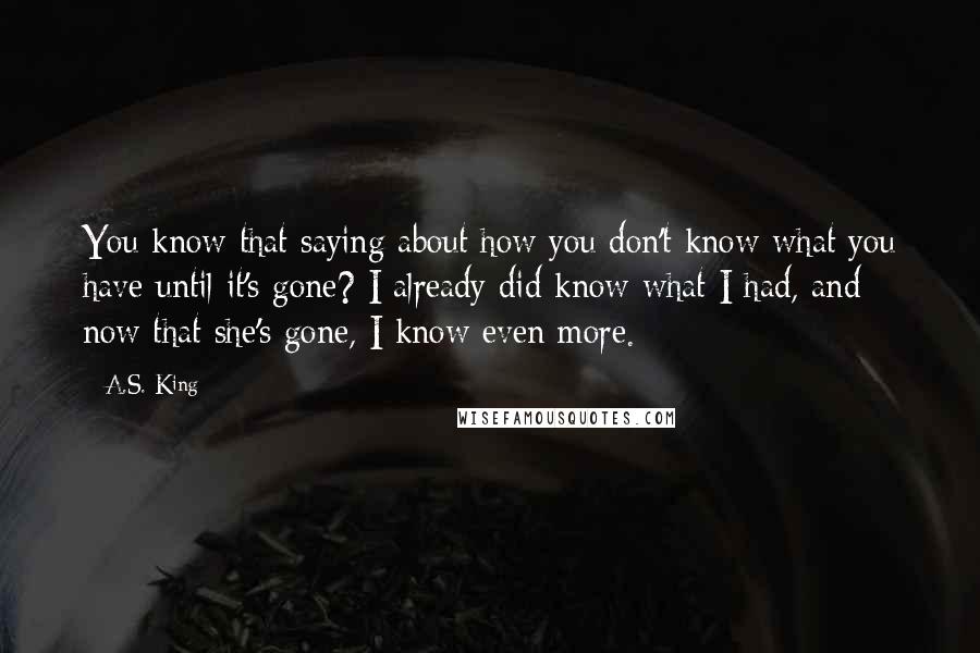 A.S. King Quotes: You know that saying about how you don't know what you have until it's gone? I already did know what I had, and now that she's gone, I know even more.