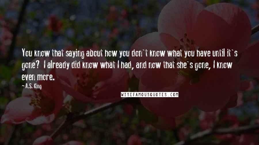 A.S. King Quotes: You know that saying about how you don't know what you have until it's gone? I already did know what I had, and now that she's gone, I know even more.