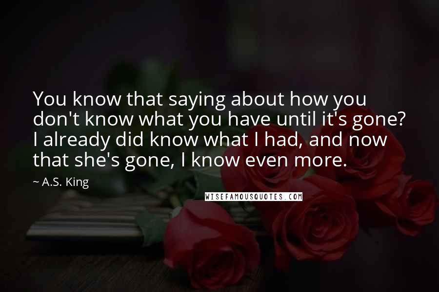 A.S. King Quotes: You know that saying about how you don't know what you have until it's gone? I already did know what I had, and now that she's gone, I know even more.