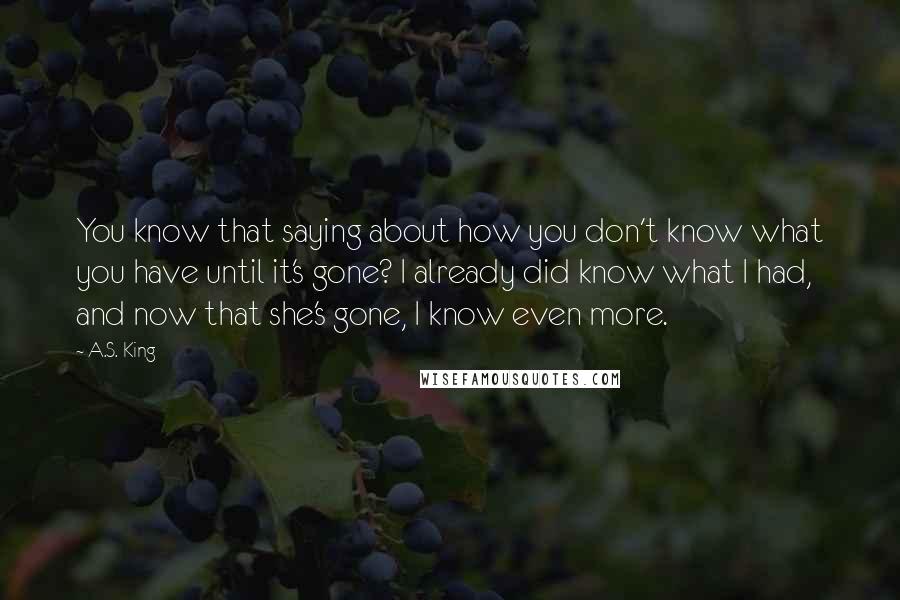 A.S. King Quotes: You know that saying about how you don't know what you have until it's gone? I already did know what I had, and now that she's gone, I know even more.