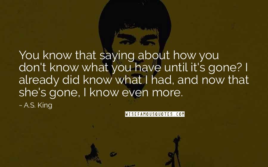 A.S. King Quotes: You know that saying about how you don't know what you have until it's gone? I already did know what I had, and now that she's gone, I know even more.