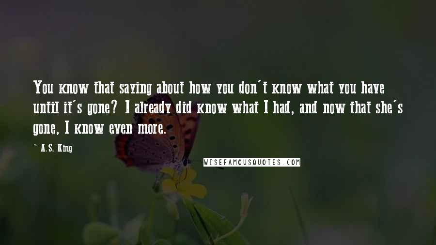 A.S. King Quotes: You know that saying about how you don't know what you have until it's gone? I already did know what I had, and now that she's gone, I know even more.