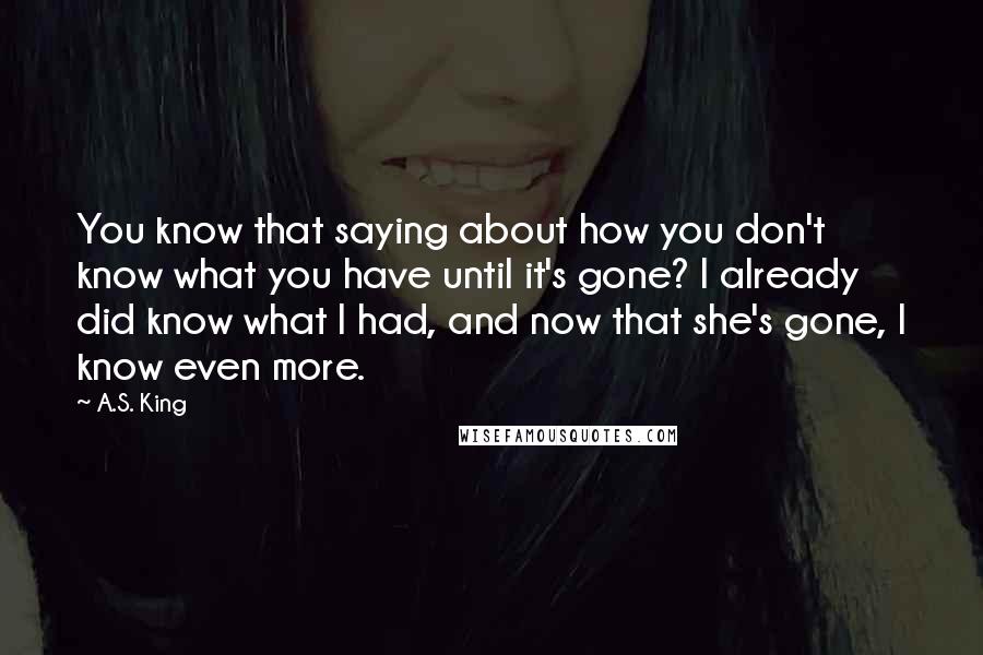 A.S. King Quotes: You know that saying about how you don't know what you have until it's gone? I already did know what I had, and now that she's gone, I know even more.