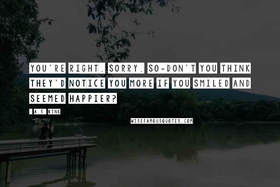 A.S. King Quotes: You're right. Sorry. So-don't you think they'd notice you more if you smiled and seemed happier?