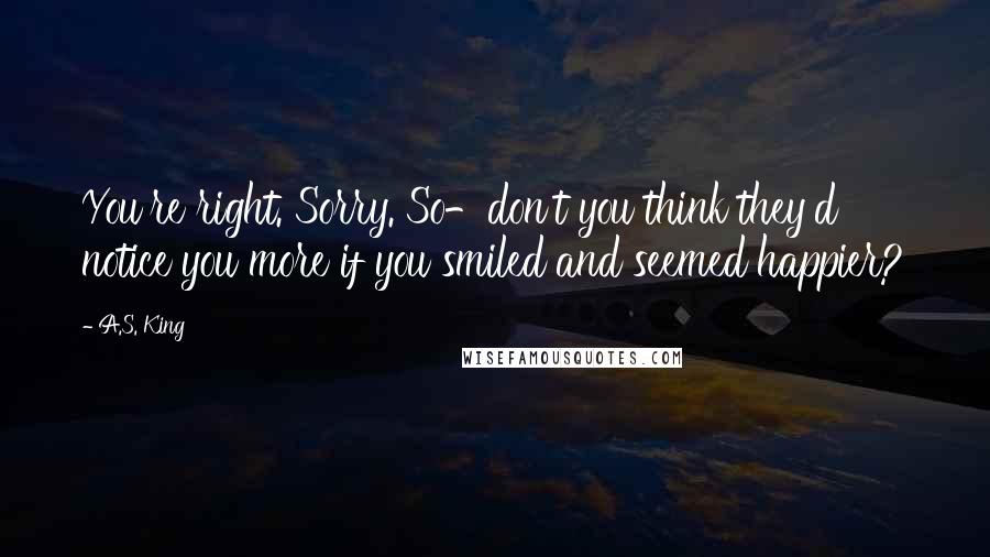 A.S. King Quotes: You're right. Sorry. So-don't you think they'd notice you more if you smiled and seemed happier?