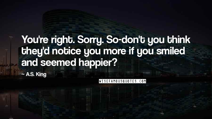 A.S. King Quotes: You're right. Sorry. So-don't you think they'd notice you more if you smiled and seemed happier?
