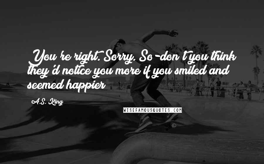 A.S. King Quotes: You're right. Sorry. So-don't you think they'd notice you more if you smiled and seemed happier?