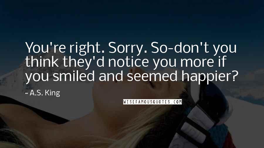 A.S. King Quotes: You're right. Sorry. So-don't you think they'd notice you more if you smiled and seemed happier?