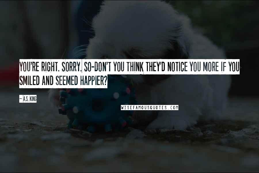 A.S. King Quotes: You're right. Sorry. So-don't you think they'd notice you more if you smiled and seemed happier?