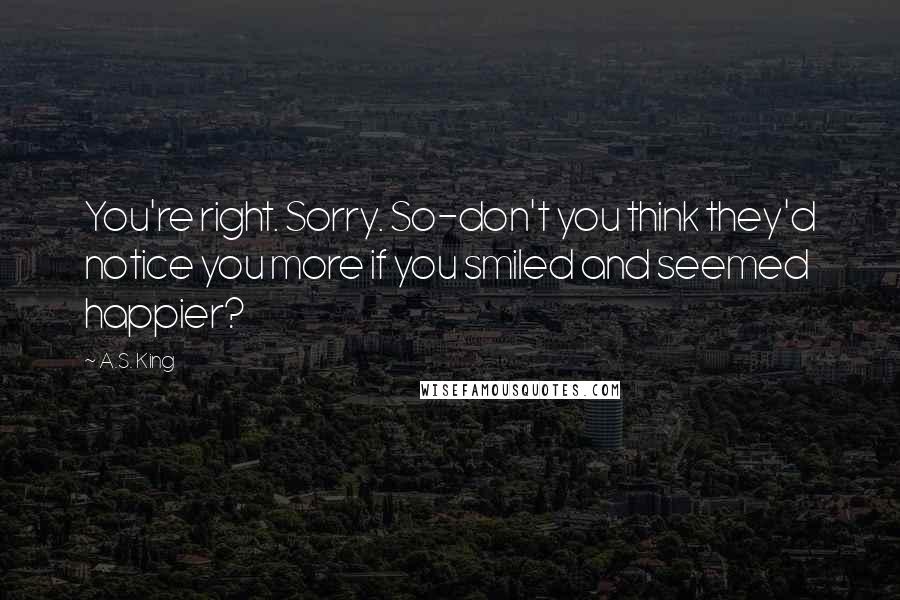 A.S. King Quotes: You're right. Sorry. So-don't you think they'd notice you more if you smiled and seemed happier?