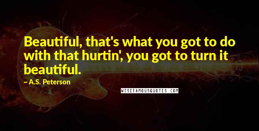 A.S. Peterson Quotes: Beautiful, that's what you got to do with that hurtin', you got to turn it beautiful.