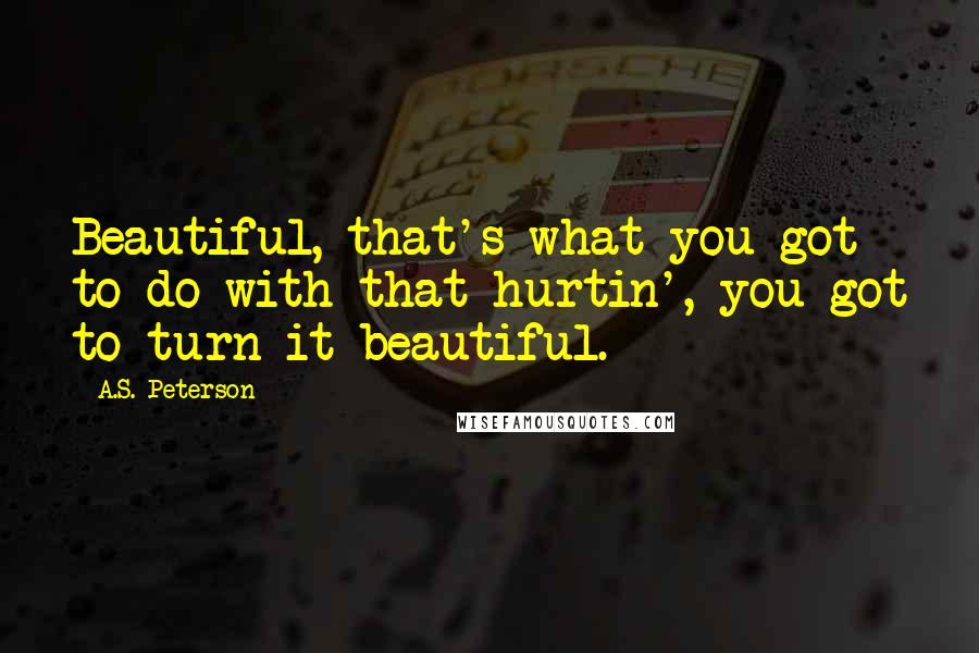 A.S. Peterson Quotes: Beautiful, that's what you got to do with that hurtin', you got to turn it beautiful.