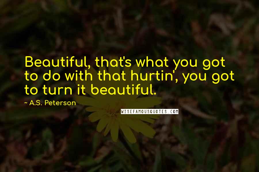 A.S. Peterson Quotes: Beautiful, that's what you got to do with that hurtin', you got to turn it beautiful.