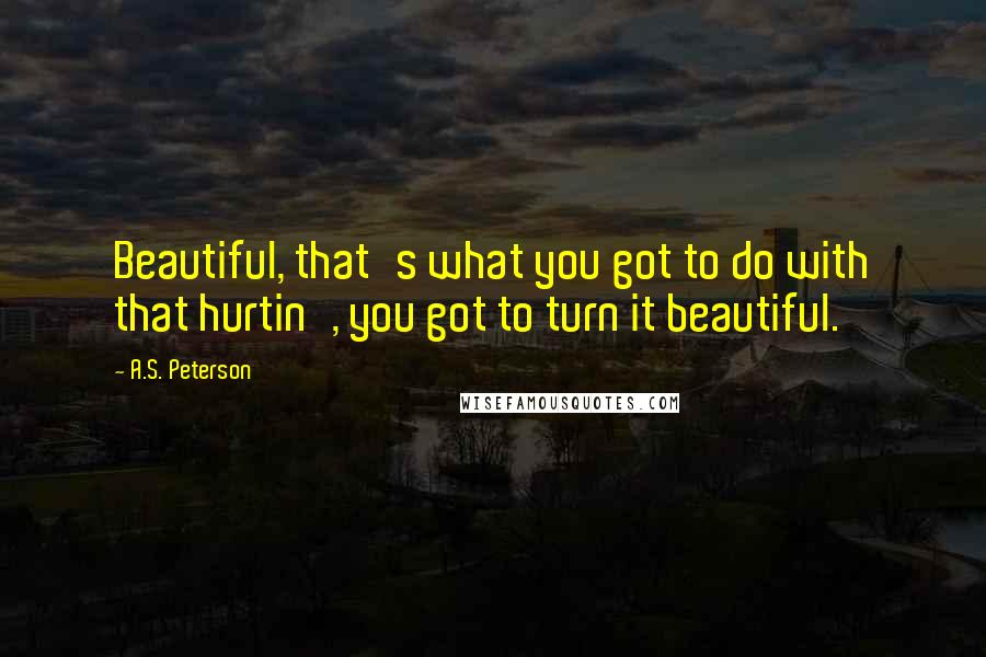 A.S. Peterson Quotes: Beautiful, that's what you got to do with that hurtin', you got to turn it beautiful.
