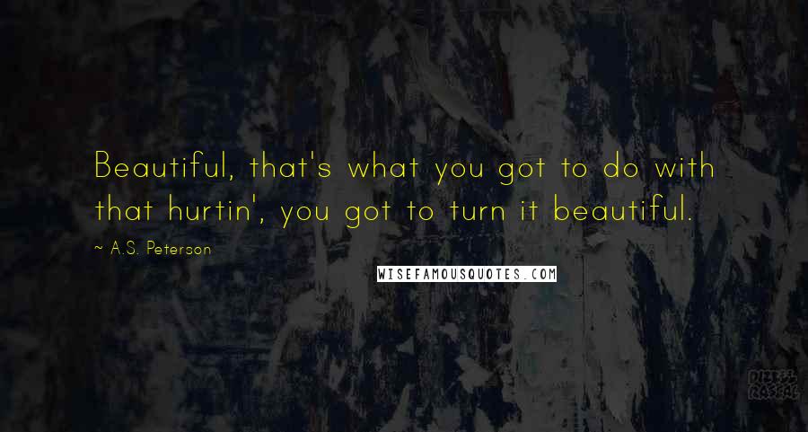 A.S. Peterson Quotes: Beautiful, that's what you got to do with that hurtin', you got to turn it beautiful.